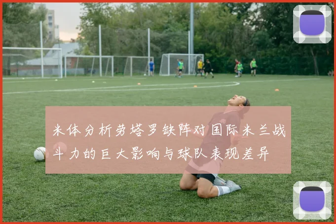 米体分析劳塔罗缺阵对国际米兰战斗力的巨大影响与球队表现差异