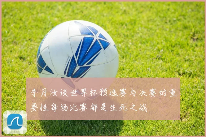 李月汝谈世界杯预选赛与决赛的重要性每场比赛都是生死之战