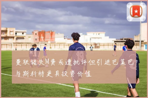 曼联错失M费或遭批评但引进巴莱巴与斯科特更具投资价值