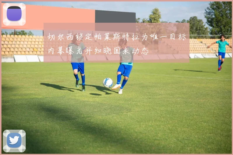 切尔西锁定帕莱斯特拉为唯一目标内幕曝光并知晓国米动态