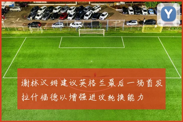 谢林汉姆建议英格兰最后一场首发拉什福德以增强进攻轮换能力