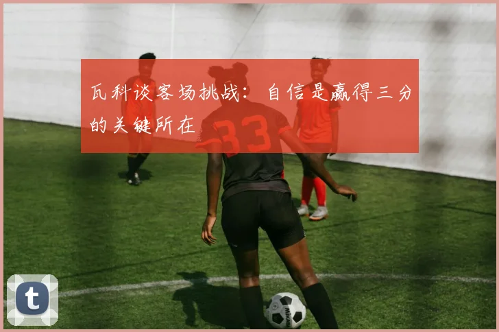 瓦科谈客场挑战：自信是赢得三分的关键所在