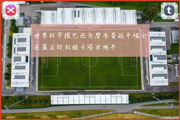 世界杯早报巴西与摩洛哥战平瑞士在最后时刻被卡塔尔绝平