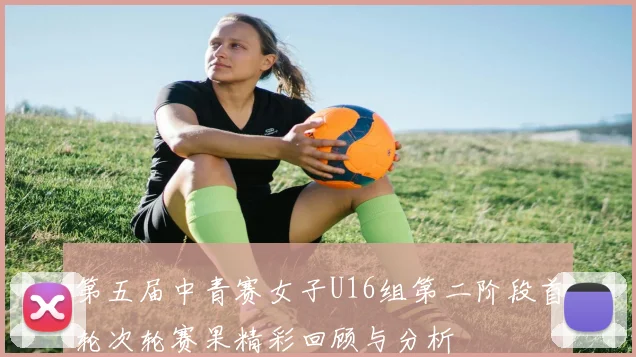 第五届中青赛女子U16组第二阶段首轮次轮赛果精彩回顾与分析