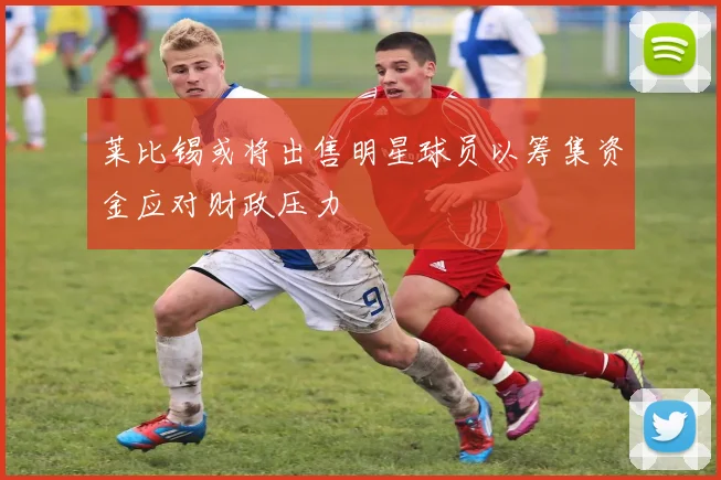 莱比锡或将出售明星球员以筹集资金应对财政压力