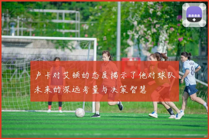卢卡对艾顿的态度揭示了他对球队未来的深远考量与决策智慧