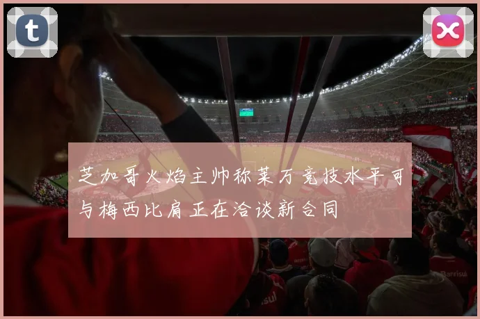 芝加哥火焰主帅称莱万竞技水平可与梅西比肩正在洽谈新合同