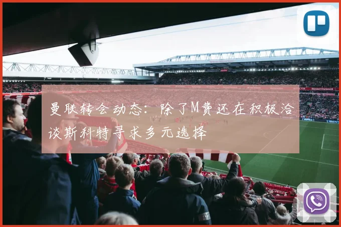 曼联转会动态：除了M费还在积极洽谈斯科特寻求多元选择