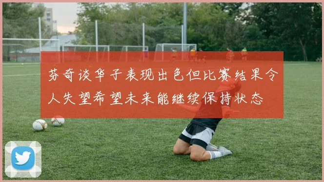 芬奇谈华子表现出色但比赛结果令人失望希望未来能继续保持状态