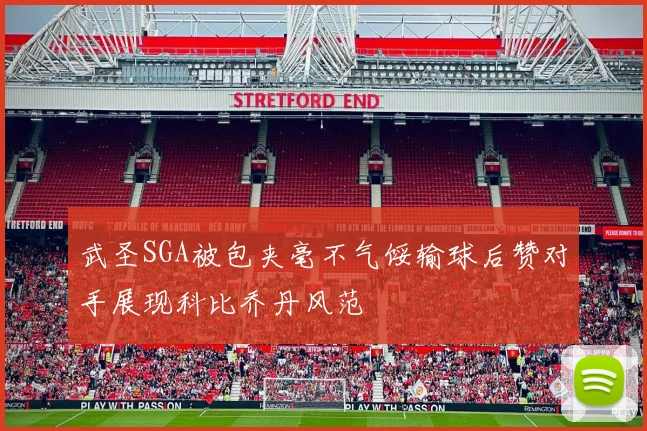 武圣SGA被包夹毫不气馁输球后赞对手展现科比乔丹风范