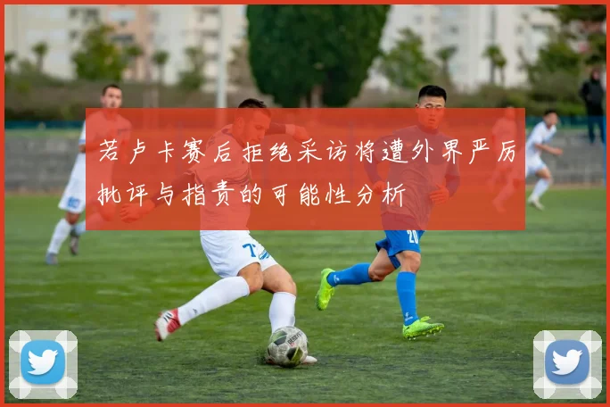 若卢卡赛后拒绝采访将遭外界严厉批评与指责的可能性分析