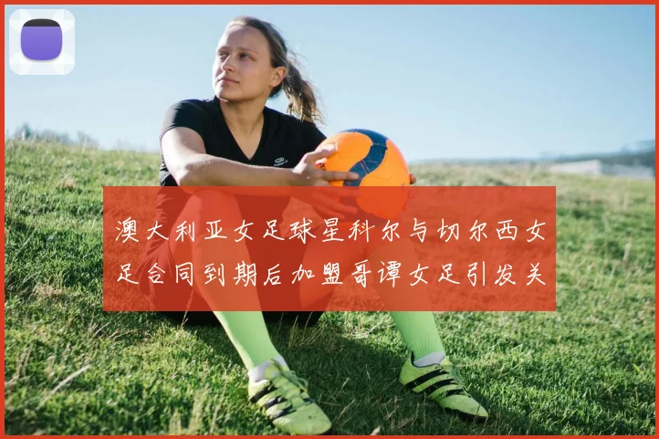 澳大利亚女足球星科尔与切尔西女足合同到期后加盟哥谭女足引发关注