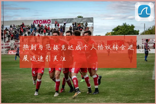 热刺与范赫克达成个人协议转会进展迅速引关注