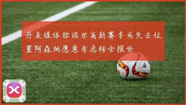 丹麦媒体称诺尔高新赛季或失去位置阿森纳愿意考虑转会报价