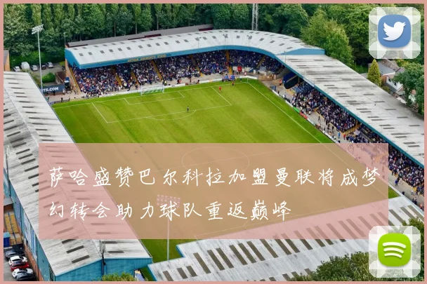 萨哈盛赞巴尔科拉加盟曼联将成梦幻转会助力球队重返巅峰