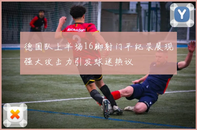 德国队上半场16脚射门平纪录展现强大攻击力引发球迷热议