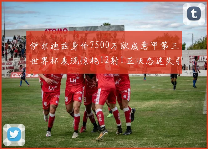 伊尔迪兹身价7500万欧成意甲第三世界杯表现惊艳12射1正状态迷失引发关注