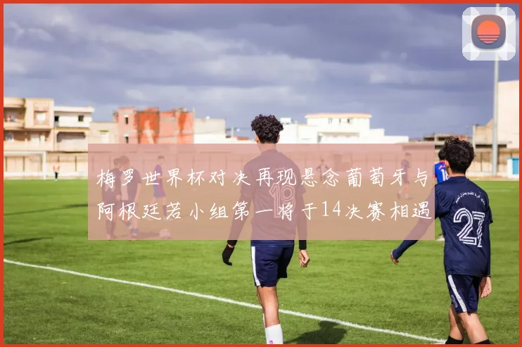 梅罗世界杯对决再现悬念葡萄牙与阿根廷若小组第一将于14决赛相遇