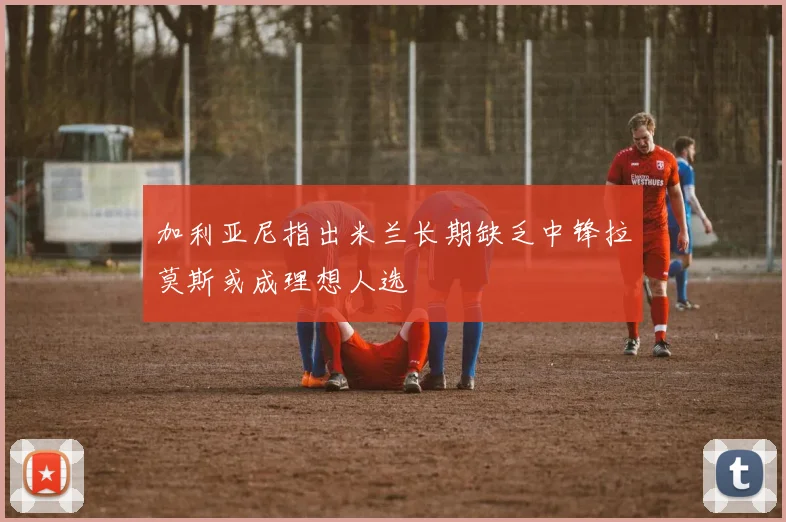 加利亚尼指出米兰长期缺乏中锋拉莫斯或成理想人选